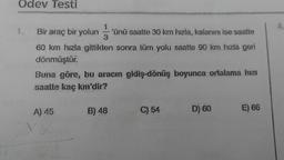 Odev Testi
1
Bir araç bir yolun 'ünü saatte 30 km hızla, kalanını ise saatte
3
60 km hızla gittikten sonra tüm yolu saatte 90 km hızla geri
dönmüştür.
masive
Buna göre, bu aracın gidiş-dönüş boyunca ortalama hızı
saatte kaç km'dir?
A) 45
B) 48
C) 54
D) 60
E) 66