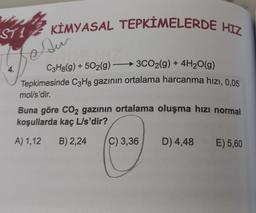 ST1 KİMYASAL TEPKİMELERDE HIZ
Su
C3H8(g) +502(g) -
→3CO2(g) + 4H₂O(g)
Tepkimesinde C3H8 gazının ortalama harcanma hızı, 0,05
mol/s'dir.
4.
Buna göre CO₂ gazının ortalama oluşma hızı normal
koşullarda kaç L/s'dir?
A) 1,12
B) 2,24
C) 3,36 D) 4,48
E) 5,60