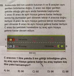 10. Aralarında 840 km uzaklık bulunan A ve B araçları aynı
şeritten birbirlerine doğru, C aracı ise diğer şeritten
şekilde olduğu gibi aynı anda harekete başlıyorlar.
Caracı B aracı ile aynı hizaya gelene kadar ilerleyip
sonra hiç durmadan geri dönerek tekrar A aracına doğru
ilerliyor. A aracı ile aynı hizaya gelince tekrar durmadan
geri dönerek B aracı ile aynı hizaya gelene kadar ilerliyor.
C aracı bu şekildeki hareketine üç araç aynı hizaya
gelene kadar devam ediyor.
C
A
140 km/sa
90 km/sa
840 km
150 km/sa
C aracının 1 litre yakıtla 5 km gittiği bilindiğine göre,
üç araç aynı hizaya gelene kadar bu araç toplam kaç
litre yakıt harcamıştır?
A) 84
B) 86
C) 92
D) 96
E) 98
1
1
1
1
1
1
1
1
1
1