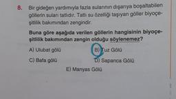 8. Bir gideğen yardımıyla fazla sularının dışarıya boşaltabilen
göllerin suları tatlıdır. Tatlı su özelliği taşıyan göller biyoçe-
şitlilik bakımından zengindir.
Buna göre aşağıda verilen göllerin hangisinin biyoçe-
şitlilik bakımından zengin olduğu söylenemez?
A) Ulubat gölü
B) Tuz Gölü
C) Bafa gölü
D) Sapanca Gölü
E) Manyas Gölü
B