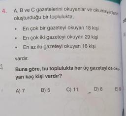 4.
3
A, B ve C gazetelerini okuyanlar ve okumayanların
oluşturduğu bir toplulukta,
En çok bir gazeteyi okuyan 18 kişi
• En çok iki gazeteyi okuyan 29 kişi
En az iki gazeteyi okuyan 16 kişi
vardır.
Buna göre, bu toplulukta her üç gazeteyi de oku-
yan kaç kişi vardır?
(_A) 7
B) 5
C) 11
D) 8
E) 9
old
A)