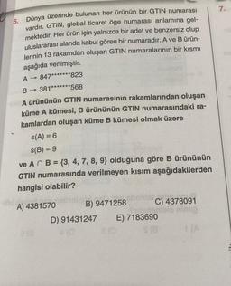 5. Dünya üzerinde bulunan her ürünün bir GTIN numarası
vardır. GTIN, global ticaret öge numarası anlamına gel-
mektedir. Her ürün için yalnızca bir adet ve benzersiz olup
uluslararası alanda kabul gören bir numaradır. A ve B ürün-
lerinin 13 rakamdan oluşan GTIN numaralarının bir kısmı
aşağıda verilmiştir.
A → 847*******823
B-> → 381*******568
A ürününün GTIN numarasının rakamlarından oluşan
küme A kümesi, B ürününün GTIN numarasındaki ra-
kamlardan oluşan küme B kümesi olmak üzere
s(A) = 6
s(B) = 9
ve An B = {3, 4, 7, 8, 9} olduğuna göre B ürününün
GTIN numarasında verilmeyen kısım aşağıdakilerden
hangisi olabilir?
A) 4381570
213
liB) 9471258
D) 91431247
4 (0
8 (0
C) 4378091
nog
namiel
E) 7183690
7.