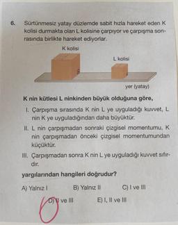 6.
Sürtünmesiz yatay düzlemde sabit hızla hareket eden K
kolisi durmakta olan L kolisine çarpıyor ve çarpışma son-
rasında birlikte hareket ediyorlar.
K kolisi
yer (yatay)
K nin kütlesi L ninkinden büyük olduğuna göre,
1. Çarpışma sırasında K nin L ye uyguladığı kuvvet, L
nin K ye uyguladığından daha büyüktür.
II. L nin çarpışmadan sonraki çizgisel momentumu, K
nin çarpışmadan önceki çizgisel momentumundan
küçüktür.
III. Çarpışmadan sonra K nin L ye uyguladığı kuvvet sifir-
dır.
yargılarından hangileri doğrudur?
B) Yalnız II
A) Yalnız I
L kolisi
Cory
D) ve III
C) I ve III
E) I, II ve III