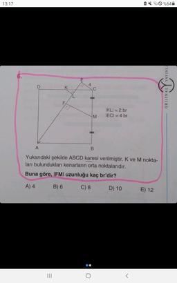 13:17
K
|||
4
C
O:
M
A
B
Yukarıdaki şekilde ABCD karesi verilmiştir. K ve M nokta-
ları bulundukları kenarların orta noktalarıdır.
Buna göre, IFMI uzunluğu kaç br'dir?
A) 4
B) 6
C) 8
D) 10
IKLI = 2 br
IECI = 4 br
<
E) 12
%64
YAYINLA
VATIV
ORIJINALY