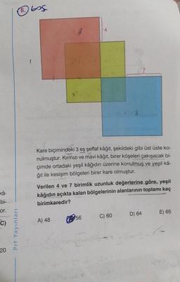 xâ-
bi-
or.
C)
20
Prf Yayınları
6.605
23
A) 48
4
Kare biçimindeki 3 eş şeffaf kâğıt, şekildeki gibi üst üste ko-
nulmuştur. Kırmızı ve mavi kâğıt, birer köşeleri çakışacak bi-
çimde ortadaki yeşil kâğıdın üzerine konulmuş ve yeşil kâ-
ğıt ile kesişim bölgeleri birer kare olmuştur.
Verilen 4 ve 7 birimlik uzunluk değerlerine göre, yeşil
kâğıdın açıkta kalan bölgelerinin alanlarının toplamı kaç
birimkaredir?
56
-13
C) 60
D) 64
E) 65