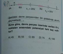 OP
5A
K
tur?
wwww
69
A) 45
&₁ = 20V
Şekildeki devre parçasından 5A şiddetinde akım
geçmektedir.
Buna göre, devre parçası üzerinde verilen K-L
noktaları arasındaki potansiyel fark kaç volt-
B) 55
www
392
C) 65
&₂ = 20V
D) 75 A) 100