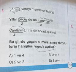 3.
Kanatır yarayı memleket hasreti
Yıllar geçer de unutamazsın
2
3
Canlanır zihninde arkadaş silueti
4
Bu şiirde geçen numaralanmış sözcük-
lerin hangileri yapıca aynıdır?
A) 1 ve 4
C) 2 ve 3
3-5 B) 2 ve 4
D) 3 ve 4
6.
(217