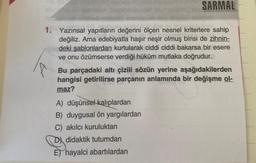 SARMAL
1. Yazınsal yapıtların değerini ölçen nesnel kriterlere sahip
değiliz. Ama edebiyatla haşır neşir olmuş birisi de zihnin-
deki şablonlardan kurtularak ciddi ciddi bakarsa bir esere
ve onu özümserse verdiği hüküm mutlaka doğrudur.
sb
Bu parçadaki altı çizili sözün yerine aşağıdakilerden
hangisi getirilirse parçanın anlamında bir değişme ol-
maz?
A) düşünsel kalıplardan
B) duygusal ön yargılardan
C) akılcı kuruluktan
D didaktik tutumdan
E) hayalci abartılardan