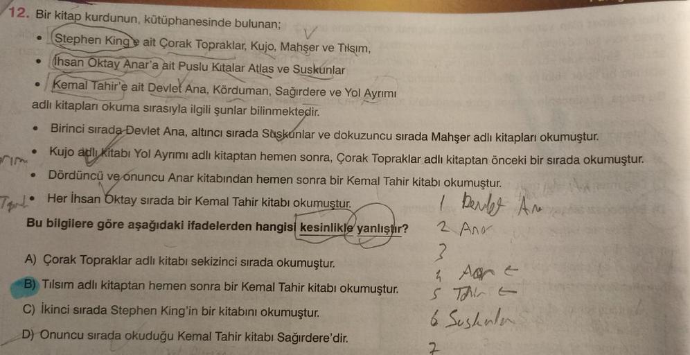 12. Bir kitap kurdunun, kütüphanesinde bulunan;
73
Terd
●
Kemal Tahir'e ait Devlet Ana, Körduman, Sağırdere ve Yol Ayrımı
adlı kitapları okuma sırasıyla ilgili şunlar bilinmektedir.
Birinci sırada Devlet Ana, altıncı sırada Suskunlar ve dokuzuncu sırada Ma