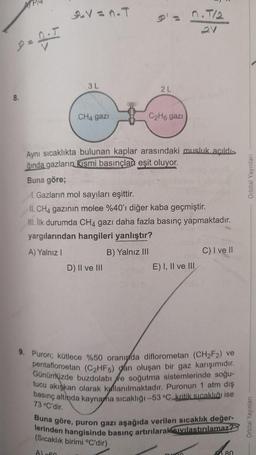 P = 0.5
8.
9.V=n.T
3 L
CH4 gazi
D) II ve III
2 L
09816
C₂H6 gazı
Aynı sıcaklıkta bulunan kaplar arasındaki musluk açıldı-
ğında gazların kısmi basınçlar eşit oluyor.
Buna göre;
1. Gazların mol sayıları eşittir.
II. CH4 gazının molce %40'ı diğer kaba geçmiştir.
III. İlk durumda CH4 gazı daha fazla basınç yapmaktadır.
yargılarından hangileri yanlıştır?
A) Yalnız I
B) Yalnız III
n.T/2
21
E) I, II ve III
C) I ve II
9. Puron; kütlece %50 oranında diflorometan (CH₂F2) ve
pentafloroetan (C2₂HFs) dan oluşan bir gaz karışımıdır.
Günümüzde buzdolabı ve soğutma sistemlerinde soğu-
tucu akışkan olarak kullanılmaktadır. Puronun 1 atm dış
basınç altinda kaynama sıcaklığı -53 °C, kritik sıcaklığı ise
73 °C'dir.
Buna göre, puron gazı aşağıda verilen sıcaklık değer-
lerinden hangisinde basınç artırılarak sıvılastırılamaz?
(Sıcaklık birimi °C'dir)
Al-60
80
Orbital Yayınları
Orbital Yayınları