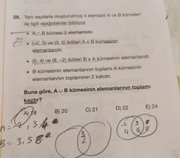 28. Tam sayılarla oluşturulmuş 4 elemanli A ve B kümeleri
ile ilgili aşağıdakiler biliniyor.
An B kümesi 2 elemanlıdır.
• (-2, 3) ve (3, 5) ikilileri A x B kümesinin
elemanlarıdır.
(5, 4) ve (8, -2) ikilileri B x A kümesinin elemanlarıdr.
• B kümesinin elemanlarının toplamı A kümesinin
elemanlarının toplamının 2 katıdır.
Buna göre, AU B kümesinin elemanlarının toplamı
kaçtır?
A) 18
A = -2₁ 3
B = 3.589
B) 20
Ⓡ
M2
C) 21
D) 22
E) 24
-2
3
4 58