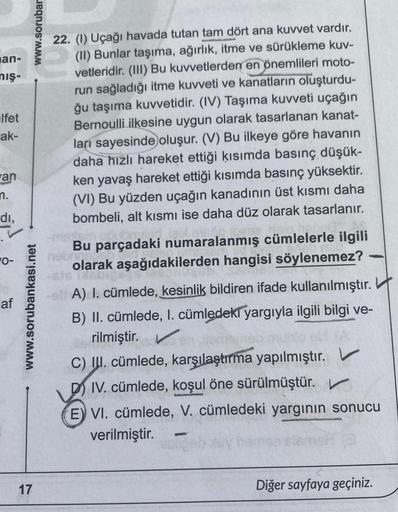 man-
mış-
lfet
ak-
an
n.
dı,
9
af
www.sorubar
www.sorubankasi.net
17
22. (1) Uçağı havada tutan tam dört ana kuvvet vardır.
(II) Bunlar taşıma, ağırlık, itme ve sürükleme kuv-
vetleridir. (III) Bu kuvvetlerden en önemlileri moto-
run sağladığı itme kuvveti