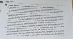 NITE
Metin Türleri
6 Aşağıdaki metinlerin hangisinde anlatım kişisi yay ayraç içinde yanlış belirtilmiştir?
A) Aradan birkaç saat geçmişti ki uykusundan şen seslerle uyandı, pencereye koştu. Dar sokakları kızıl alevli
meşaleler aydınlatıyor, gündüz hükümet avlusunda gördüğü memurlar yarı keyif şakalaşa gülüşe geçiyor-
du. Geç kalanların uzaktan gürültüsü duyuluyordu. Agah Bey öfkelendi. Zevk, sefa bu adamları bir deniz
gibi sarmıştı; dünya ile ilgilenmiyorlardı. (Üçüncü kişi)
B) Uykudayken vücudumdaki ağrılar nedeniyle olacak çok sıkıntılı rüyalar gördüm. Uyandığımda yukarıdaki
delikten ışık gelmeye devam ediyordu. Gözlerim kamaştı. Çok uzun süre uyudum gibi gelmişti ama demek
hâlâ akşam olmamıştı. O gün pelte gibi yattım. Gün işığı yok olduğunda içimde büyük bir ürperti duymaya,
titremeye başladım. Sonrasını anımsamıyorum, bütün geceyi baygın geçirmişim. (Birinci kişi)
C) Sarman irkildi, yere atıldı. Olduğu yerde bekledi. Başka ses duymadı, zeytin taneciğini ağzına aldı. Kardan
adamın omzuna sıçradı yine. Uğraştı, çabaladı ama bir türlü zeytini kardan adamın gözüne koymayı başa-
ramadı. Kardan adam tek gözlü kalınca asık suratlı bir korkuluğa benzedi. Bu komiklik Sarman'ın hoşuna
gitmemişti. Gözü yerleştirmek için son bir hamle yaptı ama yine başaramadı. (Birinci kişi)
D) Güneş gitmiş, arkalarındaki sularda parlama olmuştu. Etrafı kapatan dik,
sarılı kocaman başlarını birbirine dayayıp çoktan uykuya varmışlardı. Köy kayaların kat kat gölgelerinde
dağlar, kocaman ve bulut
gömülü ne penceresinde bir ışık ne yollarında bir ses karanlıkta bekliyordu. Gelenlerin gürültüsü üzerine
kapılardan tek tük yüzler uzandı. Ahırlarda inekler böğürdü. Burası, en yakın kasabaya iki gün uzakta,
Anadolu'nun yolsuz ve yıkık bir köyüydü. (Üçüncü kişi)