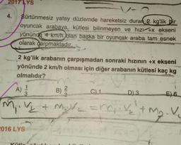 2017 LYS
4.
Sürtünmesiz yatay düzlemde hareketsiz duran kg'lik bir
oyuncak arabaya, kütlesi bilinmeyen ve hizí +x ekseni
yönünde 4 km/h olan başka bir oyuncak araba tam esnek
olarak çarpmaktadır.
2 kg'lik arabanın çarpışmadan sonraki hızının +x ekseni
yönünde 2 km/h olması için diğer arabanın kütlesi kaç kg
olmalıdır?
A) 23/12
E) 6
• V₂ + M₂V₂ =m₁ V₂ + m₂. V
M₁.
2016 LYS
Kütle
Full
B)
218
SEARC
C) 1
D) 3