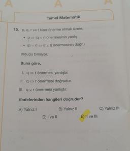 A
●
Temel Matematik
15. p, q, r vet birer önerme olmak üzere,
• p⇒ (qvr) önermesinin yanlış
(pvr) (rvt) önermesinin doğru
olduğu biliniyor.
Buna göre,
I. q⇒ t önermesi yanlıştır.
II. q r önermesi doğrudur.
III. qxrönermesi yanlıştır.
ifadelerinden hangileri doğrudur?
A) Yalnız I
B) Yalnız II
D) I ve II
E) II ve III
C) Yalnız III