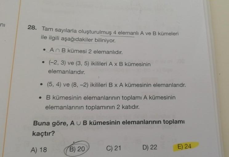 ni
28. Tam sayılarla oluşturulmuş 4 elemanlı A ve B kümeleri
ile ilgili aşağıdakiler biliniyor.
• An B kümesi 2 elemanlıdır.
• (-2, 3) ve (3, 5) ikilileri A x B kümesinin
elemanlarıdır.
●
(5, 4) ve (8, -2) ikilileri B x A kümesinin elemanlarıdr.
• B kümesi