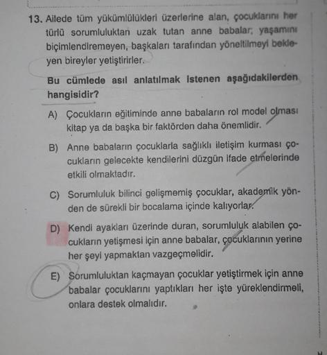 13. Ailede tüm yükümlülükleri üzerlerine alan, çocuklarını her
türlü sorumluluktan uzak tutan anne babalar; yaşamını
biçimlendiremeyen, başkaları tarafından yöneltilmeyi bekle-
yen bireyler yetiştirirler.
Bu cümlede asıl anlatılmak istenen aşağıdakilerden
