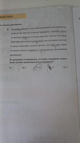 RKÇE TESTİ
an kısmına işaretleyiniz.
*
3. Pazarlığa girişmeden (pazarlığa başlamadan) önce kalitesi hak-
kında bir fikir edinmek amacıyla tereyağının, kaymağın, peyni-
rin tadılması âdettendi (herkesçe yapılırdı). Çok kez alıcı tattığı
11
malın başından yüzünü buruşturarak (memnuniyetsiz) ayrılırdı.
III
O zaman arkanızdan açılacak ağızların sizi hafife alan (haka-
IV
ret içeren) sözlerine kulaklarınızı tıkayacaksınız (duymazlıktan
geleceksiniz).
Bu parçadaki numaralanmış sözlerden hangisinin anlamı,
ayraç içindeki açıklamayla örtüşmemektedir?
A) I
B) II
C) III
IV
E) V
4