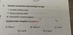 5.
Gazların sıvılardaki çözünürlüğü ile ilgili,
I. Sıcaklık arttıkça artar.
II. Basınç arttıkça azalır.
III. Çözücünün cinsine bağlıdır.
yargılarından hangileri yanlıştır?
A) Yalnız I
D) I ve III
B) Yalnız II
E) II ve III
C) I ve II