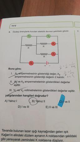 TYT
5. Özdeş dirençlerle kurulan elektrik devresi şekildeki gibidir.
V₂
R
A₁
R
D) I ve III
A₂
www A₂
R
+
1
+
Buna göre;
I. A ampermetresinin gösteridiği değer, A2
ampermetresinin gösterdiği değerin 2 katıdır.es 2
E) II ve III
=1
kos
2
II. A ve A3 ampermetrelerinin gösterdikleri değerler
eşittir.
III. V ve V₂ voltmetrelerinin gösterdikleri değerler eşittir.
yargılarından hangileri doğrudur?
A) Yalnız I
B) Yalnız II
d
C) I ve II
Tavanda bulunan lazer ışığı kaynağından gelen ışık
Kağan'ın elindeki düzlem aynanın A noktasından şekildeki
gibi yansıyarak zemindeki K noktasına düşüyor.
7.