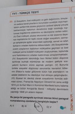 TYT - TÜRKÇE TESTİ
20. (1) Sosyalizm, özel mülkiyetin ve gelir dağılımının, bireyle-
rin sadece kendi çıkarlarını korumaları suretiyle veya kapi-
talizm şartlarında piyasa güçlerinin serbest işleyişi yoluyla
belirlenmeyip toplumun denetimine bağlı tutulduğu top-
lumsal örgütlenme sistemine ve ideolojisine verilen addır.
(II) Özel mülkiyet, piyasa ekonomisi ve kâr esasına daya-
nan kapitalizme bir tepki olarak doğan sosyalizm, serma-
ye sahipleriyle işçiler arasındaki eşitsizliği, servet ve refah
farklarını ortadan kaldırma iddiasındadır. (III) Sosyalizmde
üretim araçlarının toplumun mülkiyetine geçmesi ve özel
mülkiyet yerine kolektif mülkiyetin oluşturulması, toplumda
sınıf farklılıklarının ortadan kaldırılması amaçlanmaktadır.
(IV) Sosyalizmin savunduğu bazı fikirleri bütün düşünce
tarihinde bulmak mümkünse de modern şekliyle sos-
yalizmi bunların ürünü saymak yanlıştır. (V) Bununla
birlikte sosyalist düşünceyi savunanlar kavramın köke-
nini Eflatun'a kadar götürerek bütün hak aramalarını ve
adalet isteklerini bu ideolojiye mal etmeye çalışmışlardır.
(VI) Siyasal bir ideoloji olarak sosyalizmin formüle edil-
mesi süreci, Fransa'da Napolyon Dönemi'nin sona erdiği
1815 yılı ile Karl Marx'ın Komünist Manifesto'sunu kaleme
aldığı ve bütün Avrupa'da liberal- milliyetçi devrimlerin
yapıldığı 1848 yılı arasını kapsar.
Bu parça iki paragrafa ayrılmak istense ikinci paragraf
numaralanmış cümlelerin hangisiyle başlar?
A) II
D) V
B) III
) IV
VI
BENİM HOCAM