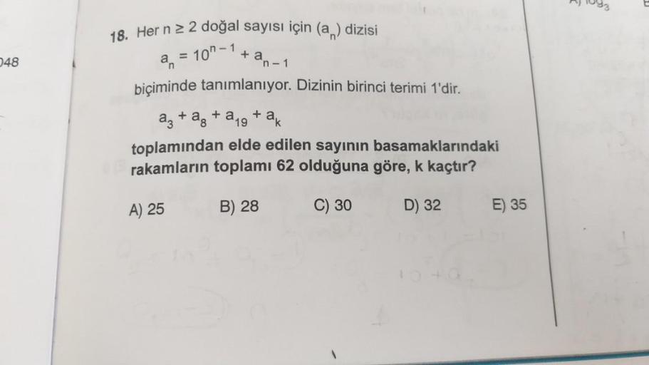 048
18. Her n ≥ 2 doğal sayısı için (a) dizisi
+ an-1
a = 10"-1
biçiminde tanımlanıyor. Dizinin birinci terimi 1'dir.
a3 + a + a19 + ak
toplamından elde edilen sayının basamaklarındaki
rakamların toplamı 62 olduğuna göre, k kaçtır?
B) 28
C) 30
D) 32
A) 25