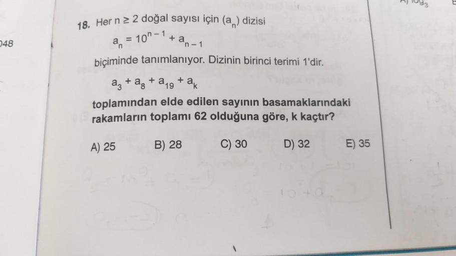 048
18. Her n ≥ 2 doğal sayısı için (a) dizisi
+ an-1
a = 10"-1
biçiminde tanımlanıyor. Dizinin birinci terimi 1'dir.
a3 + a + a19 + ak
toplamından elde edilen sayının basamaklarındaki
rakamların toplamı 62 olduğuna göre, k kaçtır?
B) 28
C) 30
D) 32
A) 25
