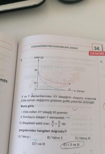 değiş-
5.
YÜKSEKÖĞRETİM KURUMLARI SINAVI
Kütle (g)
36-
12-
0
Buna göre,
1. Elde edilen XY bileşiği 60 gramdır.
II. Sınırlayıcı bileşen Y elementidir.
X 3
III. Bileşikteki sabit oran,
Y 2
yargılarından hangileri doğrudur?
A) Yalnız I
B) Yalnız II
D) I ve II