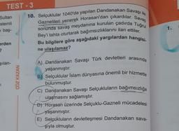 TEST-3
Sultan
stemli
e baş-
erden
?
şılan-
ÇÖZ KAZAN
10. Selçuklular 1040'da yapılan Dandanakan Savaşı ile
Gaznelileri yenerek Horasan'dan çıkardılar. Savaş
sonunda savaş meydanına kurulan çadırda Tuğrul
Bey'i tahta oturtarak bağımsızlıklarını ilan ettiler.
Bu bilgilere göre aşağıdaki yargılardan hangisi.
ne ulaşılamaz?
(A) Dandanakan Savaşı Türk devletleri arasında
yaşanmıştır.
B) Selçuklular İslam dünyasına önemli bir hizmette
bulunmuştur.
C) Dandanakan Savaşı Selçukluların bağımsızlığa
ulaşmasını sağlamıştır.
D) Horasan üzerinde Selçuklu-Gazneli mücadelesi
yaşanmıştır.
E) Selçukluların devletleşmesi Dandanakan sava-
şıyla olmuştur.
1.