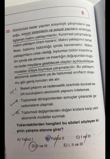 33. Günümüze kadar yapılan sosyolojik çalışmaların pek
çoğu, sosyal sistemlerin ve sosyal yapıların analiziyle
ilgilenen makro yaklaşımlardır. Kuramsal çalışmalarda
makro yaklaşım önem kazanır. Makro yaklaşımın temel
ilkesi, toplumu bütünlüğü içinde kavram