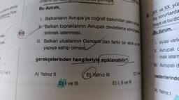 yönetimi altında
polkasina Pans
masi
C) ve ll
eis
öneffill D
Bu durum,
I. Balkanların Avrupa'ya coğrafi bakımdan yakın olma
Balkan topraklarının Avrupalı devletlerce sömürgele
tirilmek istenmesi,
III. Balkan uluslarının Osmanlı'dan farklı bir etnik ve
yapıya sahip olmas
gerekçelerinden hangileriyle açıklanabilir?
A) Yalnız II
girmiştir
D) I ve III
B) Yalnız III
E) I, II ve III
Ivel
XIX. ve XX. yüz
diş sorunlarda
maya ve bu da
Bu durum,
I siyasi varlı
II. Avrupali C
mak istem
III. Avrupalı d
nedenlerinde
A) Yalnız I