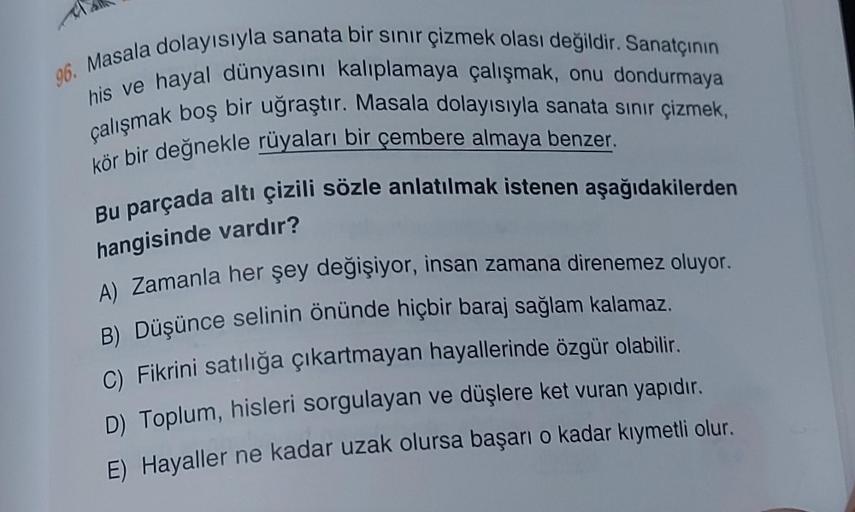 96. Masala dolayısıyla sanata bir sınır çizmek olası değildir. Sanatçının
his ve hayal dünyasını kalıplamaya çalışmak, onu dondurmaya
çalışmak boş bir uğraştır. Masala dolayısıyla sanata sınır çizmek,
kör bir değnekle rüyaları bir çembere almaya benzer.
Bu