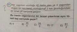 ?
37. Her vagonun uzunluğu 40 metre olan ve 4 vagondan
oluşan bir tren kendi uzunluğunun 2 katı uzunluğundaki
bir tüneli 20 saniyede geçiyor.
Bu trenin vagonlarının bir tanesi çıkarılırsa aynı tü-
neli kaç saniyede geçer?
A) 4
B)
45
4
C)
55
3
D) 17
E)
61
2