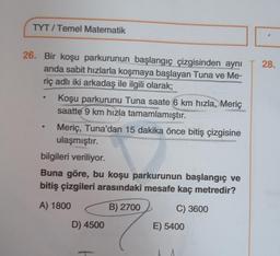 TYT/ Temel Matematik
26. Bir koşu parkurunun başlangıç çizgisinden aynı
anda sabit hızlarla koşmaya başlayan Tuna ve Me-
riç adlı iki arkadaş ile ilgili olarak;
Koşu parkurunu Tuna saate 6 km hızla, Meriç
saatte 9 km hızla tamamlamıştır.
Meriç, Tuna'dan 15 dakika önce bitiş çizgisine
ulaşmıştır.
bilgileri veriliyor.
Buna göre, bu koşu parkurunun başlangıç ve
bitiş çizgileri arasındaki mesafe kaç metredir?
A) 1800
B) 2700
C) 3600
D) 4500
E) 5400
28.