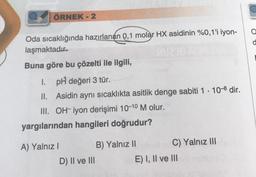 ÖRNEK - 2
Oda sıcaklığında hazırlanan 0,1 molar HX asidinin %0,1'i iyon-
laşmaktadır.
Buna göre bu çözelti ile ilgili,
1. pH değeri 3 tür.
II.
Asidin aynı sıcaklıkta asitlik denge sabiti 1 10-8 dir.
III. OH-iyon derişimi 10-10 M olur.
yargılarından hangileri doğrudur?
A) Yalnız I
D) II ve III
B) Yalnız II
C) Yalnız III
E) I, II ve III
a