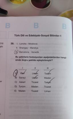 016
ştir.
ar
B
B
Türk Dili ve Edebiyatı-Sosyal Bilimler-1
39. I. Londra - Moskova
II. Shangay - Marsilya
III Barcelona - Venedik
ideri
B) Sanayi
C) Askeri
D) Turizm
E) Maden
Bu şehirlerin fonksiyonları aşağıdakilerden hangi-
sinde doğru şekilde eşleştirilmiştir?
11
Liman
Lionan
Ticaret
Maden
Ticaret
|||
B
Turizm
Maden
Turizm
Ticaret
Liman