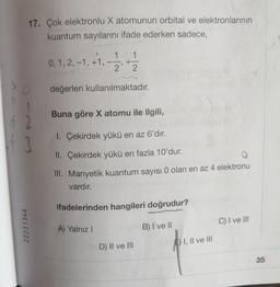 17. Çok elektronlu X atomunun orbital ve elektronlarının
kuantum sayılarını ifade ederken sadece,
2
3
22231346
1
0, 1, 2, -1, +1, -- +212
2
değerleri kullanılmaktadır.
"
Buna göre X atomu ile ilgili,
1. Çekirdek yükü en az 6'dır.
II. Çekirdek yükü en fazla 10'dur.
III. Manyetik kuantum sayısı 0 olan en az 4 elektronu
vardır.
ifadelerinden hangileri doğrudur?
B) I ve II
A) Yalnız I
D) II ve III
E) I, II ve III
C) I ve III
35