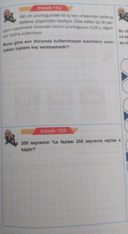 Etkinlik 152
180 cm uzunluğundaki bir ip tam ortasından katlanıp
katlama çizgisinden kesiliyor. Elde edilen bu iki par-
çanın santimetre cinsinden birinin uzunluğunun %10'u, diğeri-
nin %20'si kullanılıyor.
Buna göre son durumda kullanılmayan kısımların uzun-
lukları toplamı kaç santimetredir?
Etkinlik 153
Bu di
na as
sa of
200 sayısının %x fazlası 250 sayısına eşitse x
kaçtır?