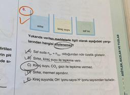 lirtilen
rin pH
de si-
sirke
kireç suyu
saf su
Yukarıda verilen maddelerle ilgili olarak aşağıdaki yargı-
hid larından hangisi söylenemez?
ASİTLER, BAZLAR VE TUZLAR
A) Saf suda n = not olduğundan nötr özellik gösterir.
LB) Sirke, kireç suyu ile tepkime verir.
C) Kireç suyu, CO₂ gazi ile tepkime vermez.
Sirke, mermeri aşındırır.
E Kireç suyunda; OH-iyonu sayısı H+ iyonu sayısından fazladır.
BUT