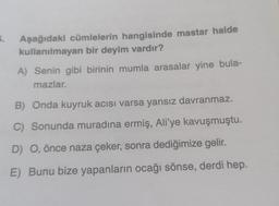 5.
Aşağıdaki cümlelerin hangisinde mastar halde
kullanılmayan bir deyim vardır?
A) Senin gibi birinin mumla arasalar yine bula-
mazlar.
B) Onda kuyruk acısı varsa yansız davranmaz.
C) Sonunda muradına ermiş, Ali'ye kavuşmuştu.
D) O, önce naza çeker, sonra dediğimize gelir.
E) Bunu bize yapanların ocağı sönse, derdi hep.