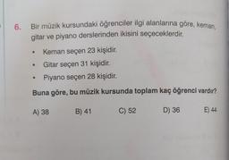 6. Bir müzik kursundaki öğrenciler ilgi alanlarına göre, keman,
gitar ve piyano derslerinden ikisini seçeceklerdir.
Keman seçen 23 kişidir.
Gitar seçen 31 kişidir.
Piyano seçen 28 kişidir.
Buna göre, bu müzik kursunda toplam kaç öğrenci vardır?
A) 38
B) 41
C) 52
D) 36
E) 44