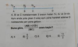 17. 7vmi
4v
A) 4
1-
+
B
3v xil
+
C
A
D
gye eteru di
A, B ve C noktalarındaki 3 aracın hızları 7v, 4v ve 3v'dir.
Aynı anda yola çıkan 3 araç aynı yöne hareket ederse D
00 noktasında yan yana geliyor. ed ei işi ud temaM
20
is styesqy|AB|+| CD |
Buna göre,
6102 snuğublo JT
oranı kaçtır?
30
|BC|
(09.0
B)
id temriem sv noe t
C) 5 Q) 6
2008 C) 5
E)
11/12