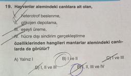 19. Hayvanlar alemindeki canlılara ait olan,
heterotrof beslenme,
glikojen depolama,
1. eşeyli üreme,
W. hücre dışı sindirim gerçekleştirme
özelliklerinden hangileri mantarlar alemindeki canlı-
larda da görülür?
A) Yalnız I
D) I, II ve III
B) I ve II
O
EXI, II, III ve IV
Cve III