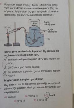 7. Potasyum klorat (KCIO,) katısı Isıtıldığında potas-
yum klorür (KCI) katısına ve oksijen gazına (O₂) dö-
nüşüyor. Açığa çıkan O₂ gazı aşağıdaki düzenekte
gösterildiği gibi 25°C'de su üzerinde toplanıyor.
KCIO3
it
02 (9)
H₂O (9)
Gazin
biriktiği şişe
D) II ve III
Buna göre su üzerinde toplanan O₂ gazının kıs-
mi basıncını hesaplamak için,
su üzerinde toplanan gazın 25°C'deki toplam ba-
sinci,
Açığa
çıkan gaz
VI. 25°C'de suyun buhar basıncı,
III. su üzerinde toplanan gazın 25°C'deki toplam
hacmi
B) Yalnız III
- Su
bilgilerinden hangileri gereklidir?
(O₂ gazının su ile tepkimeye girmediği ve suda çö-
zünmediği; gazların ideal gaz olarak davrandığı var-
sayılacaktır.)
A) Yalnız I
E) I, II ve III
(C) ve II