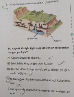 6. Aşağıdaki görselde bir kaynak türü gösterilmiştir.
en
Yer altı suyu
Kaynak
Bu kaynak türüyle ilgili aşağıda verilen bilgilerden
hangisi yanlıştır?
A) Kalkerli arazilerde oluşurlar.
B) Eriyik hâlde kireç ve jips oranı fazladır.
C) Akımları düzenli olup kaynaktaki su miktarı yıl içeri-
sinde değişmez.
i
L
(D) Suları soğuk olup tarımda sulama amaçlı kullanılabi-
lirler.
G
i
x
E) Yaz aylarında akarsuları besleyerek kurumalarını ön-
lerler. ✔
S
A
R
M
A