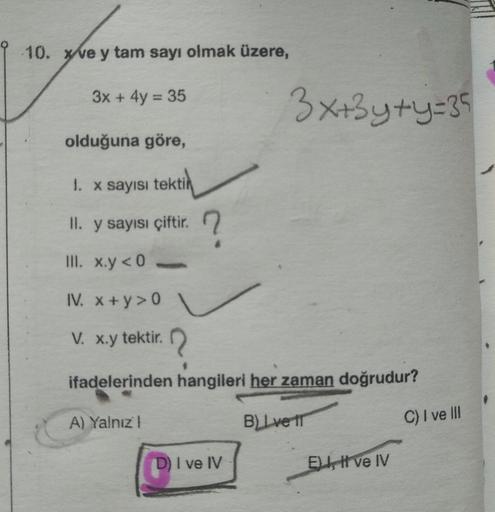 10. xve y tam sayı olmak üzere,
3x + 4y = 35
olduğuna göre,
1. x sayısı tektin
II. y sayısı çiftir.
III. x.y <0
IV. x+y>0
V. x.y tektir.
ifadelerinden hangileri her zaman doğrudur?
BLIve tr
A) Yalnız I
3x+3y+y=35
I ve IV
E, I ve IV
C) I ve III