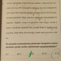 1.
nin
Yorum, ele alınan (hakkında yazı yazılan, düşünce ileri sü-
|
rülen) konuyu fikrî arayışlarla irdeleyip (en ince detaylarına
11
varıncaya dek araştırıp) belirgin kılmayı (somut duruma ge-
||||
tirmeyi) gerektirir. Bilgi, yorumun besleyici (zenginleştirici)
✓
IV
ögesidir. Sağlam, doğru ve güvenilir olan bilgiyi, ancak o
alanın uzmanları verebilir. Bu yüzden bilginin bağlayıcılığı
V
(uyulma, itaat etme zorunluluğu) vardır ama yorumun yok-
tur.
Bu parçada numaralanmış sözlerden hangisinin anlamı,
parantez içinde verilen açıklamayla uyuşmamaktadır?
A) I
B) II
C) III
D) IV
E) V