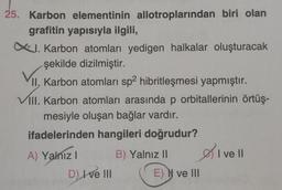 25. Karbon elementinin allotroplarından biri olan
grafitin yapısıyla ilgili,
X. Karbon atomları yedigen halkalar oluşturacak
şekilde dizilmiştir.
II. Karbon atomları sp2 hibritleşmesi yapmıştır.
VIII. Karbon atomları arasında p orbitallerinin örtüş-
mesiyle oluşan bağlar vardır.
ifadelerinden hangileri doğrudur?
B) Yalnız II
A) Yalnız I
D) I ve III
E) N ve III
I ve Il