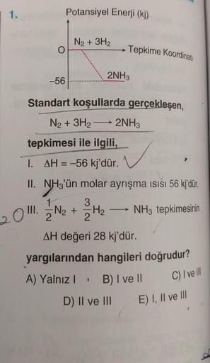 1.
-56
Potansiyel Enerji (kj)
N₂ + 3H₂
Standart koşullarda gerçekleşen,
N₂ + 3H₂2NH3
2
Tepkime Koordinati
tepkimesi ile ilgili,
1.
AH = -56 kj'dür.
II. NH3'ün molar ayrışma ısısı 56 kj'dür.
1.
3
NH3 tepkimesinin
2011./2/²N₂ +
2NH3
H₂
1
AH değeri 28 kj'dür.