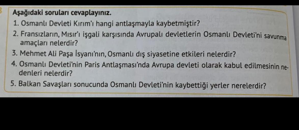 3 Aşağıdaki soruları cevaplayınız.
1. Osmanlı Devleti Kırım'ı hangi antlaşmayla kaybetmiştir?
2. Fransızların, Mısır'ı işgali karşısında Avrupalı devletlerin Osmanlı Devleti'ni savunma
amaçları nelerdir?
3. Mehmet Ali Paşa İsyanı'nın, Osmanlı dış siyasetin